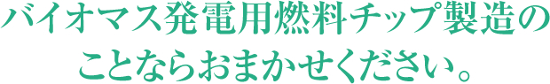 バイオマス発電用燃料チップ製造のことならおまかせください。