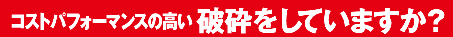 コストパフォーマンスの高い破砕をしていますか？