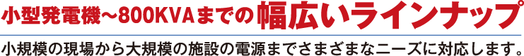 小型発電機～80KVAまでの幅広いラインナップ　小規模の現場から大規模の施設の電源までさまざまなニーズに対応します。