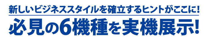 新しいビジネススタイルを確立するヒントがここに！　必見の6機種を実機展示!