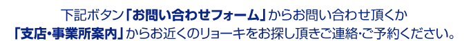 下記ボタン「お問い合わせフォーム」からお問い合わせ頂くか「支店・事業所案内」からお近くのリョーキをお探し頂きご連絡・ご予約ください。